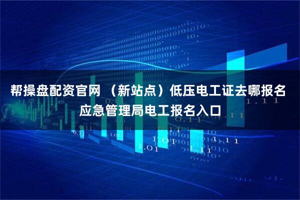帮操盘配资官网 （新站点）低压电工证去哪报名 应急管理局电工报名入口