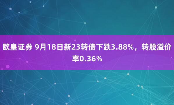 欧皇证券 9月18日新23转债下跌3.88%，转股溢价率0.36%