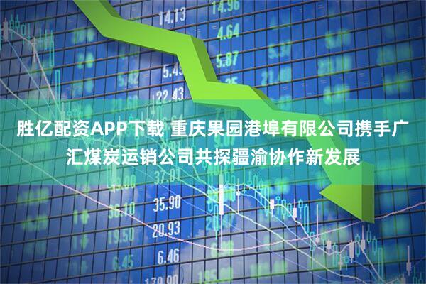 胜亿配资APP下载 重庆果园港埠有限公司携手广汇煤炭运销公司共探疆渝协作新发展