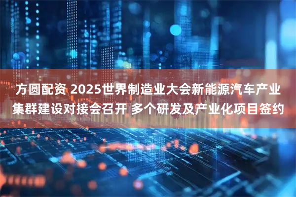方圆配资 2025世界制造业大会新能源汽车产业集群建设对接会召开 多个研发及产业化项目签约