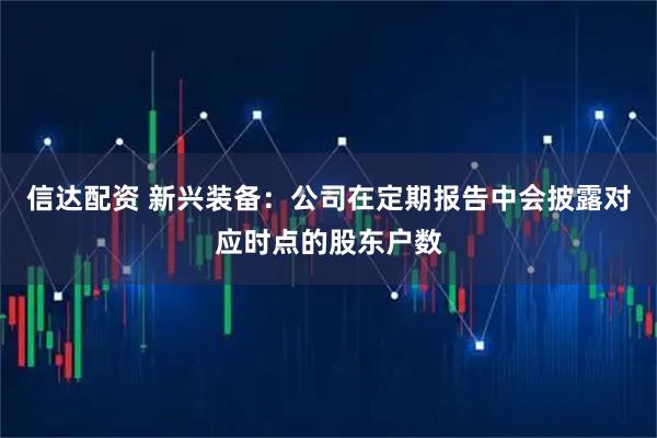 信达配资 新兴装备：公司在定期报告中会披露对应时点的股东户数