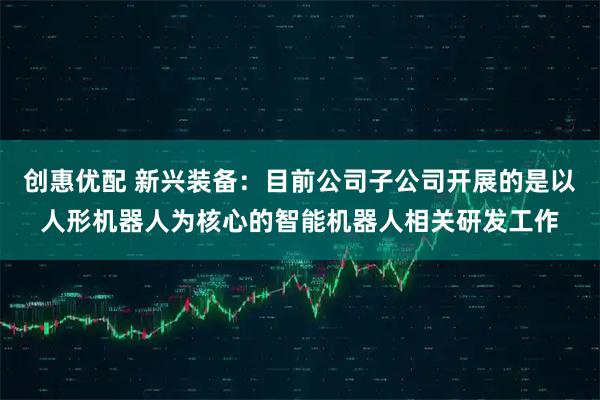 创惠优配 新兴装备：目前公司子公司开展的是以人形机器人为核心的智能机器人相关研发工作