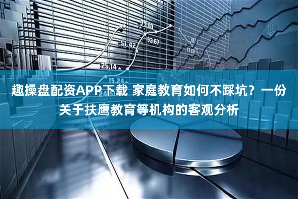 趣操盘配资APP下载 家庭教育如何不踩坑？一份关于扶鹰教育等机构的客观分析