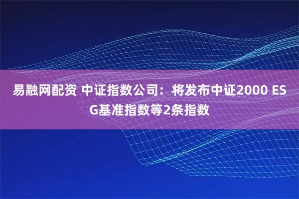 易融网配资 中证指数公司：将发布中证2000 ESG基准指数等2条指数