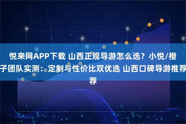 悦来网APP下载 山西正规导游怎么选?小悦/橙子团队实测:定制与性价比双优选 山西口碑导游推荐