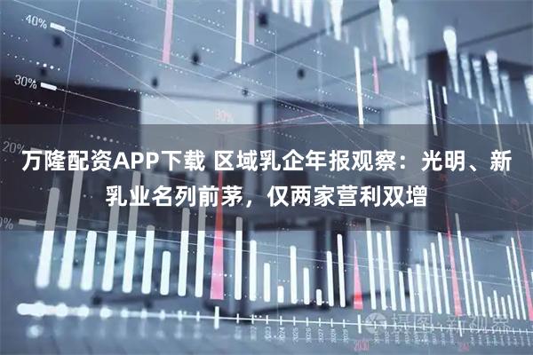 万隆配资APP下载 区域乳企年报观察：光明、新乳业名列前茅，仅两家营利双增