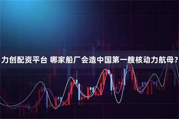 力创配资平台 哪家船厂会造中国第一艘核动力航母？