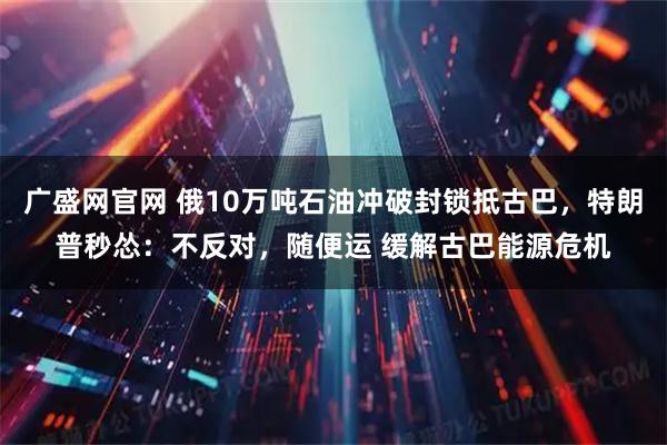 广盛网官网 俄10万吨石油冲破封锁抵古巴，特朗普秒怂：不反对，随便运 缓解古巴能源危机