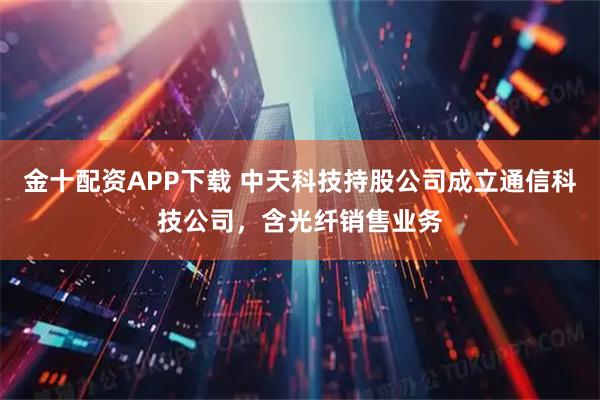 金十配资APP下载 中天科技持股公司成立通信科技公司，含光纤销售业务