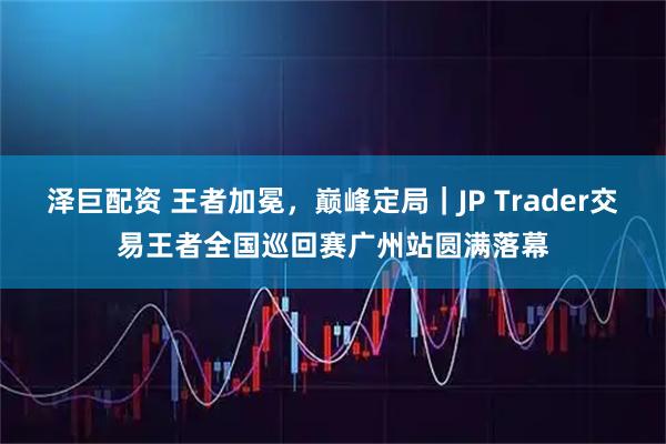 泽巨配资 王者加冕，巅峰定局｜JP Trader交易王者全国巡回赛广州站圆满落幕