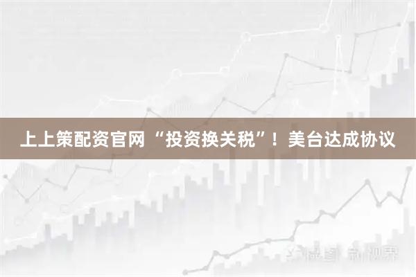 上上策配资官网 “投资换关税”！美台达成协议