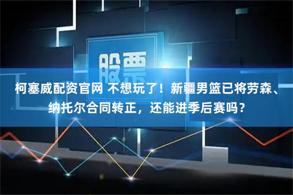柯塞威配资官网 不想玩了！新疆男篮已将劳森、纳托尔合同转正，还能进季后赛吗？