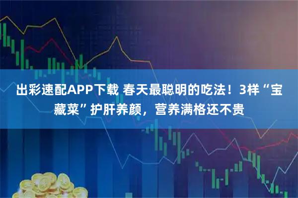 出彩速配APP下载 春天最聪明的吃法！3样“宝藏菜”护肝养颜，营养满格还不贵