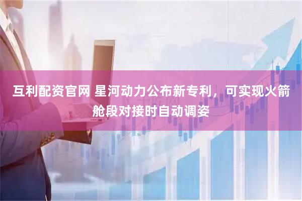 互利配资官网 星河动力公布新专利，可实现火箭舱段对接时自动调姿