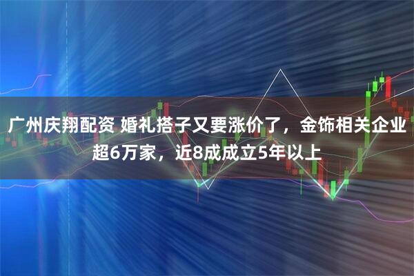 广州庆翔配资 婚礼搭子又要涨价了，金饰相关企业超6万家，近8成成立5年以上