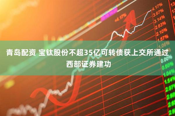 青岛配资 宝钛股份不超35亿可转债获上交所通过 西部证券建功