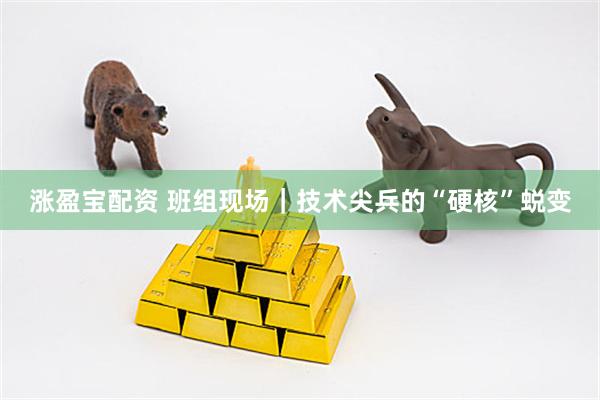 涨盈宝配资 班组现场｜技术尖兵的“硬核”蜕变