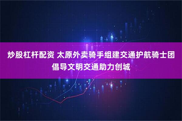 炒股杠杆配资 太原外卖骑手组建交通护航骑士团倡导文明交通助力创城